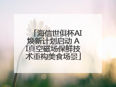海信世俱杯AI焕新计划启动 AI真空磁场保鲜技术重构美食场景