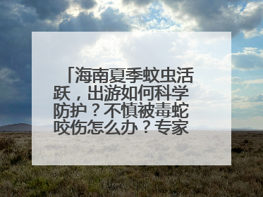 海南夏季蚊虫活跃，出游如何科学防护？不慎被毒蛇咬伤怎么办？专家建议→