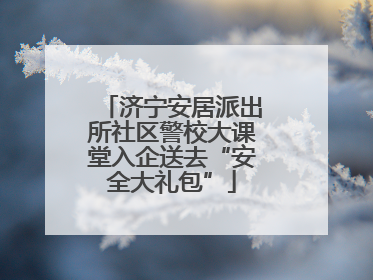 济宁安居派出所社区警校大课堂入企送去“安全大礼包”