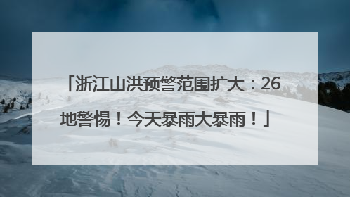 浙江山洪预警范围扩大：26地警惕！今天暴雨大暴雨！
