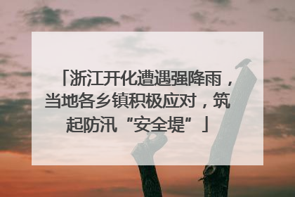 浙江开化遭遇强降雨，当地各乡镇积极应对，筑起防汛“安全堤”