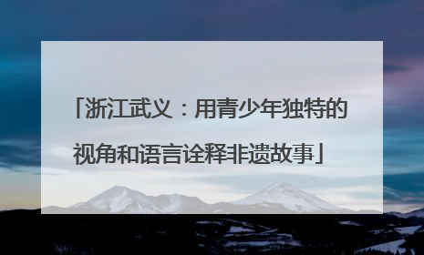 浙江武义：用青少年独特的视角和语言诠释非遗故事