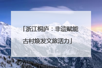 浙江桐庐：非遗赋能古村焕发文旅活力