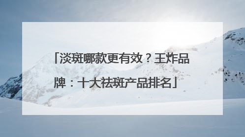 淡斑哪款更有效？王炸品牌：十大祛斑产品排名