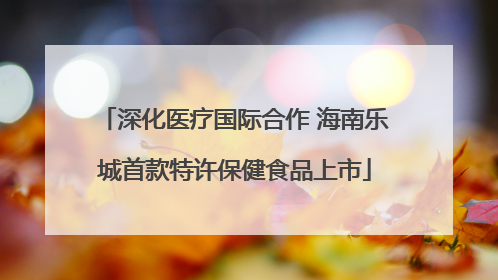深化医疗国际合作 海南乐城首款特许保健食品上市