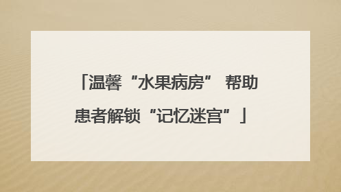 温馨“水果病房” 帮助患者解锁“记忆迷宫”