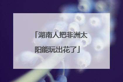 湖南人把非洲太阳能玩出花了