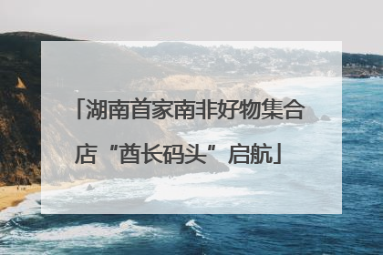湖南首家南非好物集合店“酋长码头”启航