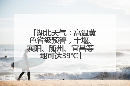 湖北天气：高温黄色省级预警，十堰、襄阳、随州、宜昌等地可达39℃