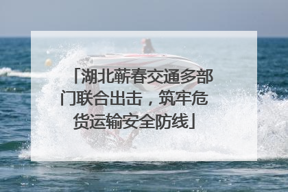 湖北蕲春交通多部门联合出击，筑牢危货运输安全防线