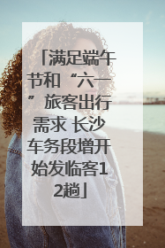 满足端午节和“六一”旅客出行需求 长沙车务段增开始发临客12趟