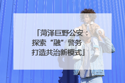 菏泽巨野公安：探索“融”警务 打造共治新模式