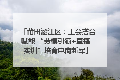 莆田涵江区：工会搭台赋能 “劳模引领+直播实训”培育电商新军