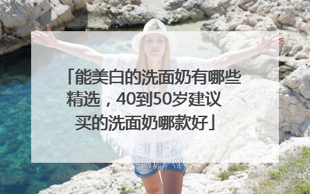 能美白的洗面奶有哪些精选，40到50岁建议买的洗面奶哪款好