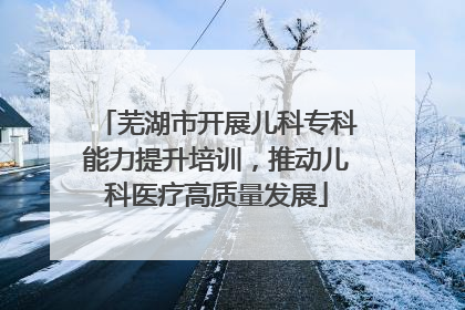 芜湖市开展儿科专科能力提升培训，推动儿科医疗高质量发展