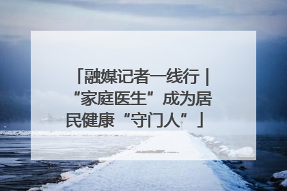 融媒记者一线行｜“家庭医生”成为居民健康“守门人”