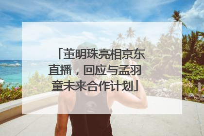 董明珠亮相京东直播，回应与孟羽童未来合作计划