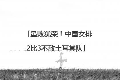 虽败犹荣！中国女排2比3不敌土耳其队