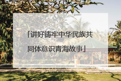 讲好铸牢中华民族共同体意识青海故事