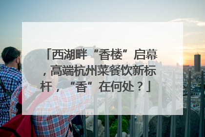 西湖畔“香楼”启幕，高端杭州菜餐饮新标杆，“香”在何处？