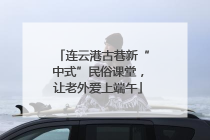 连云港古巷新“中式”民俗课堂，让老外爱上端午