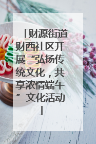 财源街道财西社区开展“弘扬传统文化，共享浓情端午”文化活动