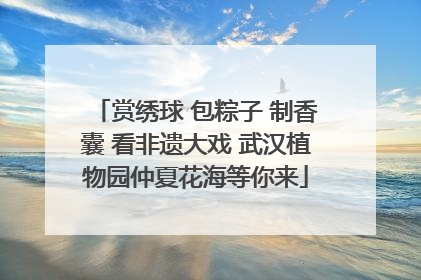 赏绣球 包粽子 制香囊 看非遗大戏 武汉植物园仲夏花海等你来