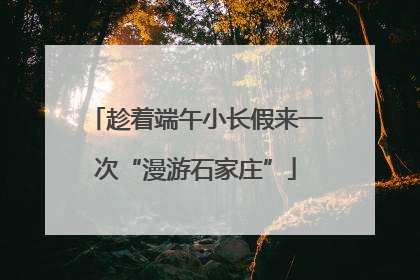 趁着端午小长假来一次“漫游石家庄”