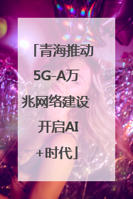 青海推动5G-A万兆网络建设 开启AI+时代