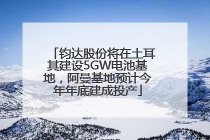 钧达股份将在土耳其建设5GW电池基地，阿曼基地预计今年年底建成投产
