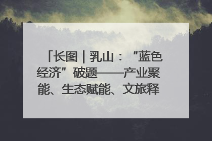 长图｜乳山：“蓝色经济”破题——产业聚能、生态赋能、文旅释能的协同路径