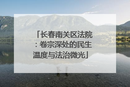 长春南关区法院：卷宗深处的民生温度与法治微光