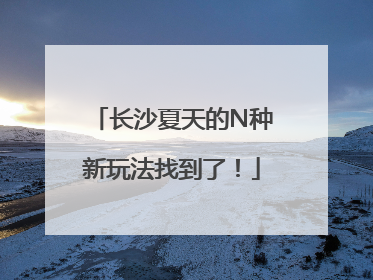 长沙夏天的N种新玩法找到了！