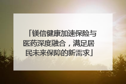 镁信健康加速保险与医药深度融合，满足居民未来保障的新需求