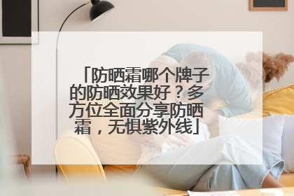 防晒霜哪个牌子的防晒效果好？多方位全面分享防晒霜，无惧紫外线
