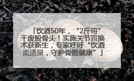 饮酒50年，“2斤哥”干废股骨头！实施关节置换术获新生，专家呼吁“饮酒需适量，守护骨骼健康”