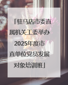 驻马店市委直属机关工委举办2025年度市直单位党员发展对象培训班