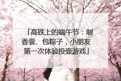 高铁上的端午节：制香囊、包粽子，小朋友第一次体验投壶游戏
