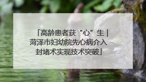 高龄患者获“心”生｜菏泽市妇幼院先心病介入封堵术实现技术突破