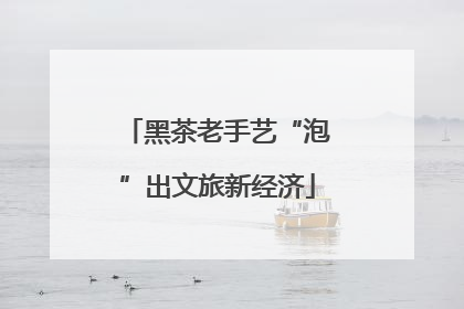 黑茶老手艺“泡”出文旅新经济