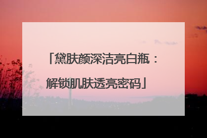 黛肤颜深洁亮白瓶：解锁肌肤透亮密码