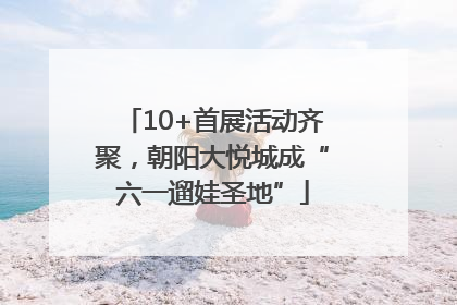 10+首展活动齐聚，朝阳大悦城成“六一遛娃圣地”