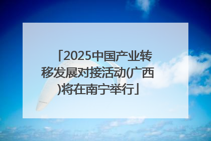 2025中国产业转移发展对接活动(广西)将在南宁举行