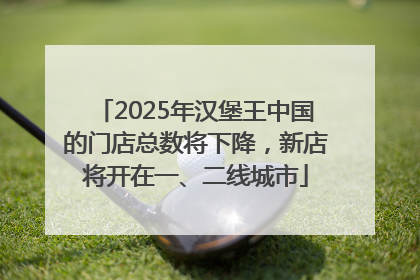 2025年汉堡王中国的门店总数将下降，新店将开在一、二线城市