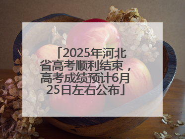 2025年河北省高考顺利结束，高考成绩预计6月25日左右公布