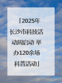 2025年长沙市科技活动周启动 举办120余场科普活动