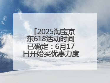2025淘宝京东618活动时间已确定：6月17日开始买优惠力度最大最便宜