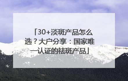 30+淡斑产品怎么选？大户分享：国家唯一认证的祛斑产品