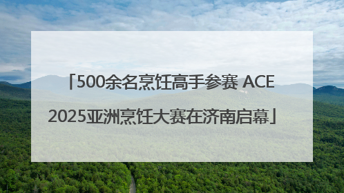 500余名烹饪高手参赛 ACE2025亚洲烹饪大赛在济南启幕