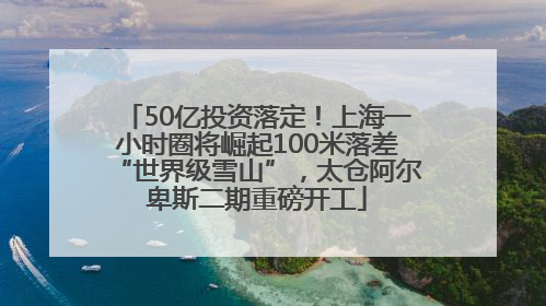 50亿投资落定！上海一小时圈将崛起100米落差“世界级雪山”，太仓阿尔卑斯二期重磅开工